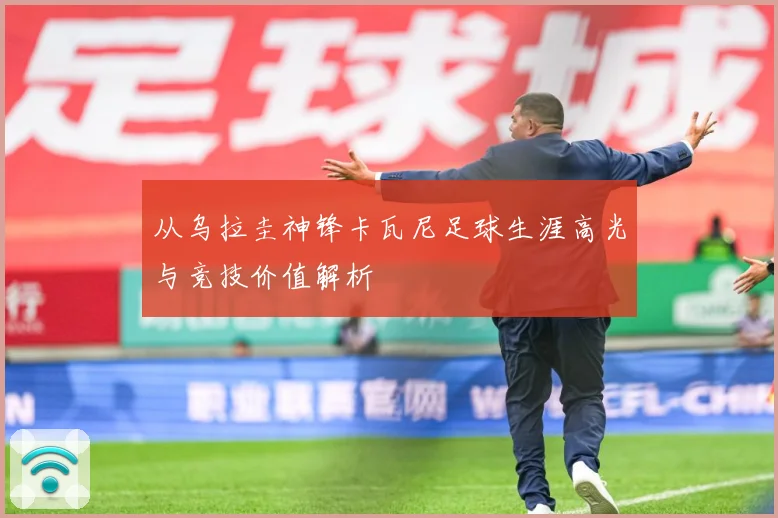 从乌拉圭神锋卡瓦尼足球生涯高光与竞技价值解析