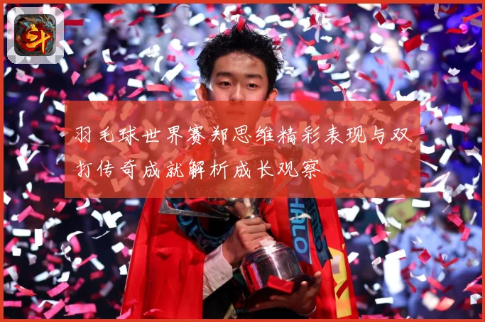 羽毛球世界赛郑思维精彩表现与双打传奇成就解析成长观察