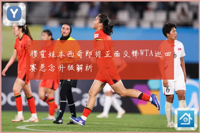 穆霍娃本西奇即将正面交锋WTA巡回赛悬念升级解析