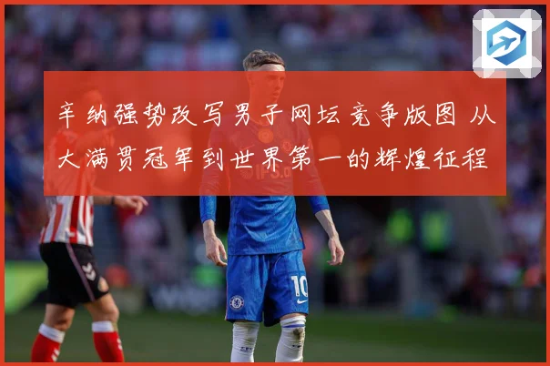 辛纳强势改写男子网坛竞争版图 从大满贯冠军到世界第一的辉煌征程
