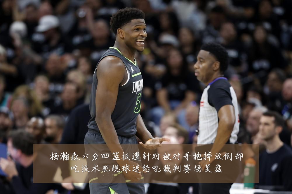 杨瀚森六分四篮板遭针对被对手抱摔放倒却吃技术犯规球迷怒吼裁判赛场复盘