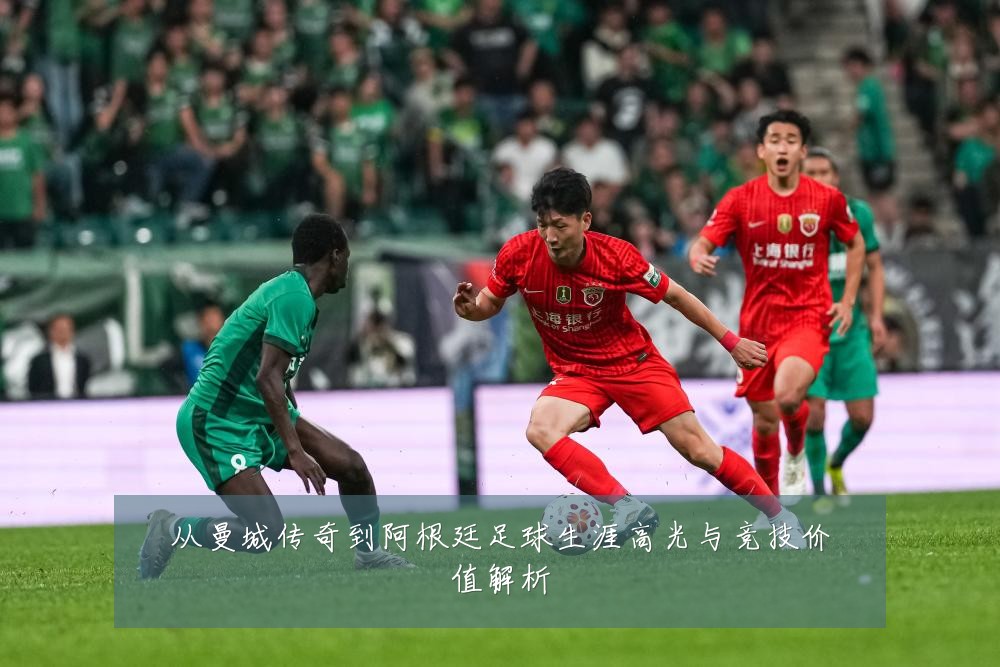 从曼城传奇到阿根廷足球生涯高光与竞技价值解析